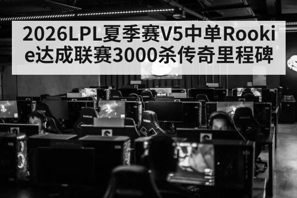 2026LPL夏季赛V5中单Rookie达成联赛3000杀传奇里程碑