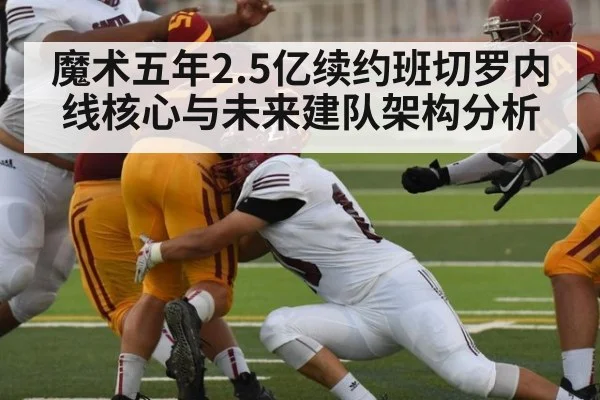 魔术五年2.5亿续约班切罗内线核心与未来建队架构分析