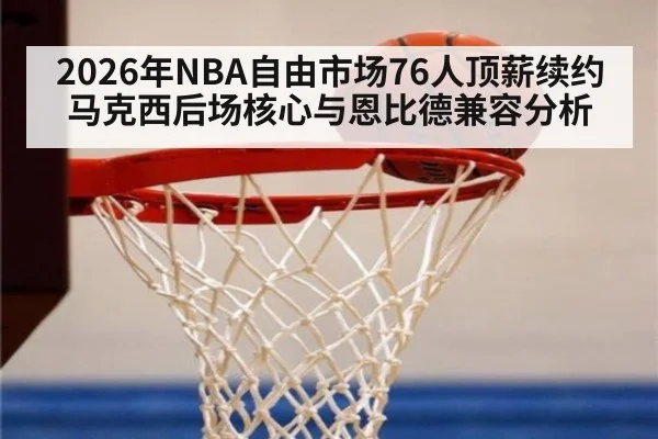 2026年NBA自由市场76人顶薪续约马克西后场核心与恩比德兼容分析