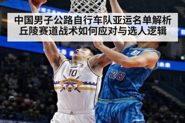 中国男子公路自行车队亚运名单解析 丘陵赛道战术如何应对与选人逻辑